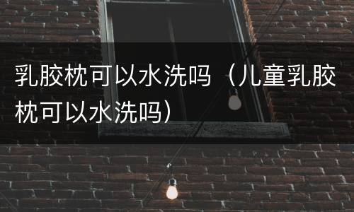 乳胶枕可以水洗吗（儿童乳胶枕可以水洗吗）