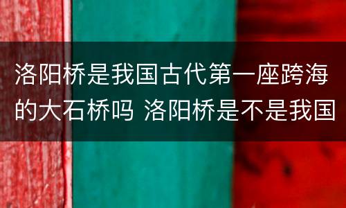 洛阳桥是我国古代第一座跨海的大石桥吗 洛阳桥是不是我国古代第一座跨海的大石桥