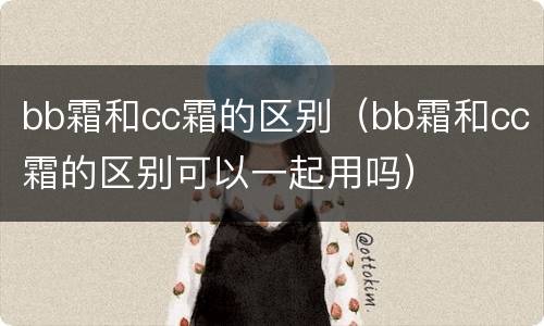 bb霜和cc霜的区别（bb霜和cc霜的区别可以一起用吗）