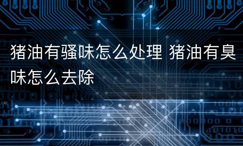 猪油有骚味怎么处理 猪油有臭味怎么去除