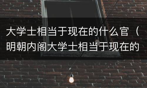 大学士相当于现在的什么官（明朝内阁大学士相当于现在的什么官）