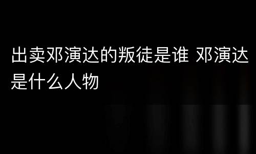 出卖邓演达的叛徒是谁 邓演达是什么人物