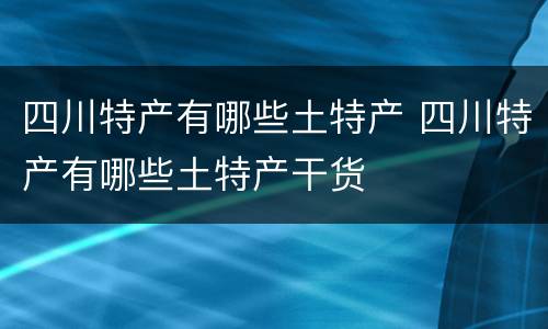 四川特产有哪些土特产 四川特产有哪些土特产干货