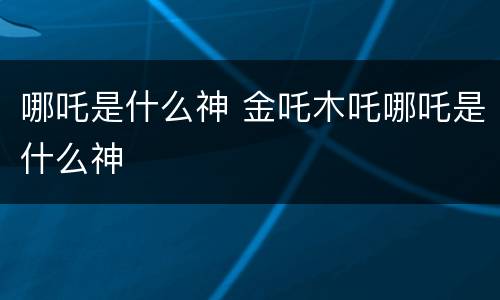 哪吒是什么神 金吒木吒哪吒是什么神
