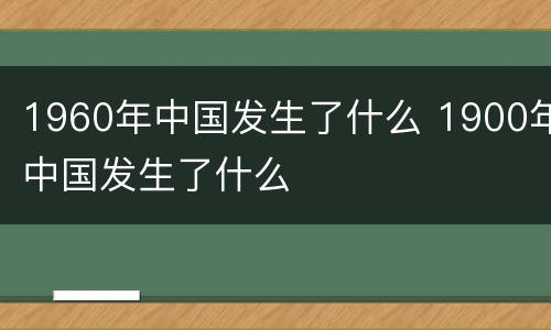 1960年中国发生了什么 1900年中国发生了什么