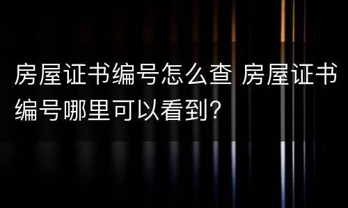 房屋证书编号怎么查 房屋证书编号哪里可以看到?