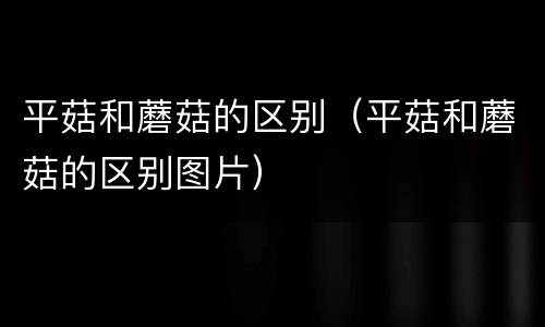 平菇和蘑菇的区别（平菇和蘑菇的区别图片）