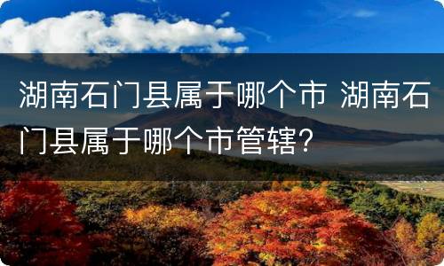 湖南石门县属于哪个市 湖南石门县属于哪个市管辖?
