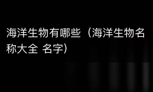 海洋生物有哪些（海洋生物名称大全 名字）