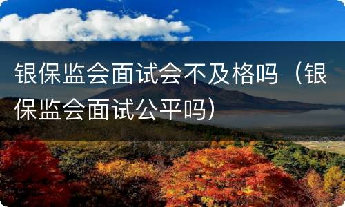 银保监会面试会不及格吗（银保监会面试公平吗）