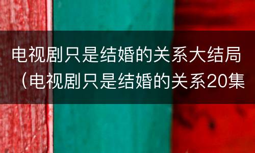 电视剧只是结婚的关系大结局（电视剧只是结婚的关系20集预告）