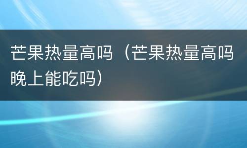 芒果热量高吗（芒果热量高吗晚上能吃吗）