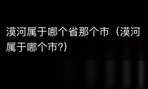 漠河属于哪个省那个市（漠河属于哪个市?）