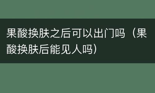 果酸换肤之后可以出门吗（果酸换肤后能见人吗）