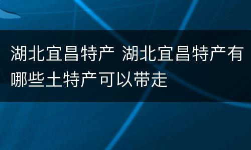 湖北宜昌特产 湖北宜昌特产有哪些土特产可以带走