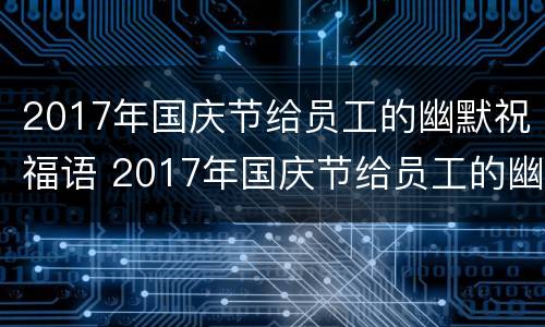 2017年国庆节给员工的幽默祝福语 2017年国庆节给员工的幽默祝福语是什么