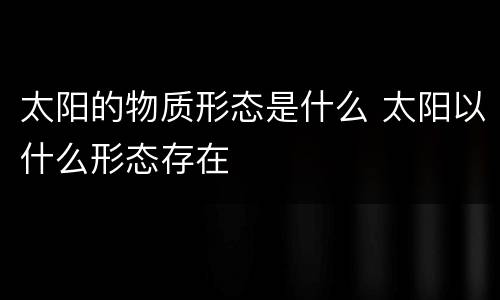 太阳的物质形态是什么 太阳以什么形态存在