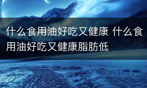 什么食用油好吃又健康 什么食用油好吃又健康脂肪低