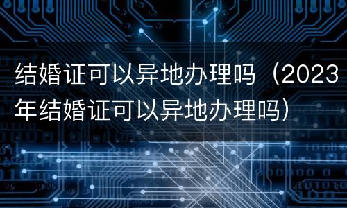 结婚证可以异地办理吗（2023年结婚证可以异地办理吗）
