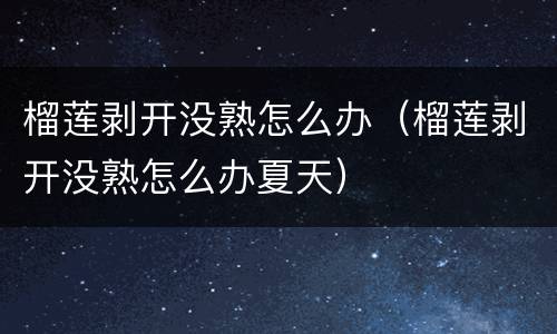 榴莲剥开没熟怎么办（榴莲剥开没熟怎么办夏天）