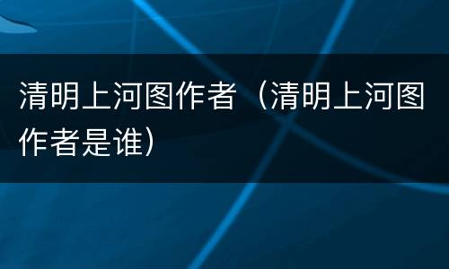 清明上河图作者（清明上河图作者是谁）