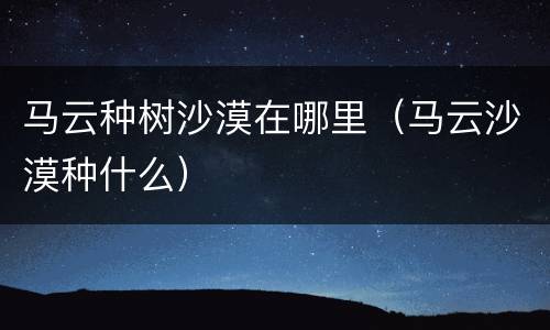 马云种树沙漠在哪里（马云沙漠种什么）