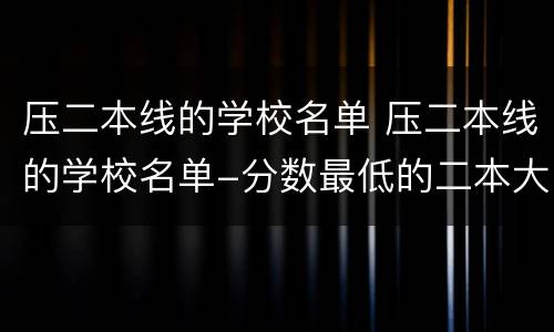 压二本线的学校名单 压二本线的学校名单-分数最低的二本大学