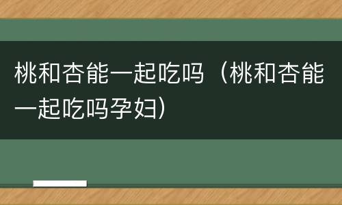 桃和杏能一起吃吗（桃和杏能一起吃吗孕妇）