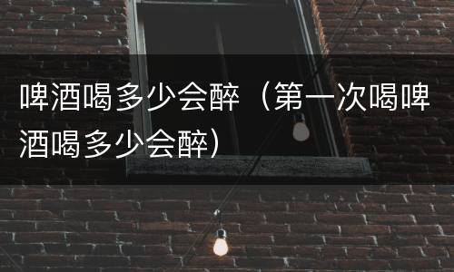 啤酒喝多少会醉（第一次喝啤酒喝多少会醉）