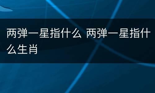 两弹一星指什么 两弹一星指什么生肖