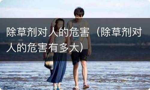 除草剂对人的危害（除草剂对人的危害有多大）