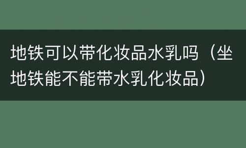 地铁可以带化妆品水乳吗（坐地铁能不能带水乳化妆品）