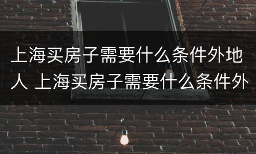 上海买房子需要什么条件外地人 上海买房子需要什么条件外地人2020