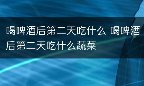 喝啤酒后第二天吃什么 喝啤酒后第二天吃什么蔬菜