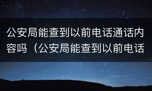 公安局能查到以前电话通话内容吗（公安局能查到以前电话通话内容吗怎么查）