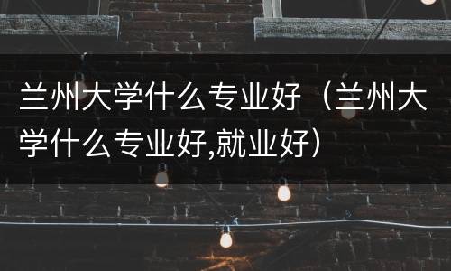 兰州大学什么专业好（兰州大学什么专业好,就业好）