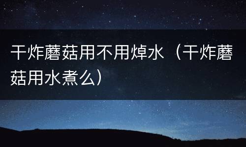 干炸蘑菇用不用焯水（干炸蘑菇用水煮么）