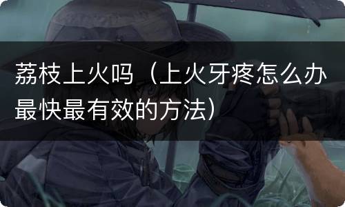 荔枝上火吗（上火牙疼怎么办最快最有效的方法）