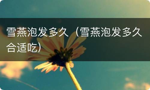 雪燕泡发多久（雪燕泡发多久合适吃）