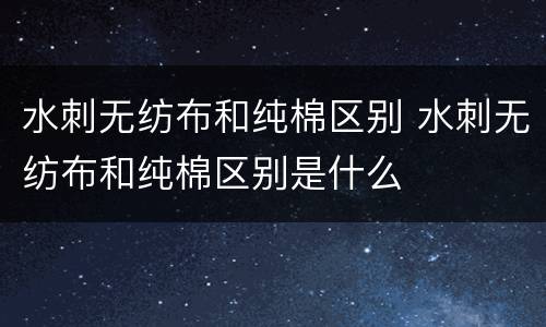 水刺无纺布和纯棉区别 水刺无纺布和纯棉区别是什么