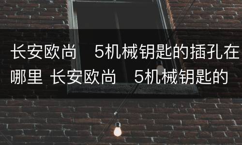 长安欧尚❌5机械钥匙的插孔在哪里 长安欧尚❌5机械钥匙的插孔位置