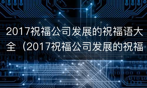 2017祝福公司发展的祝福语大全（2017祝福公司发展的祝福语大全集）