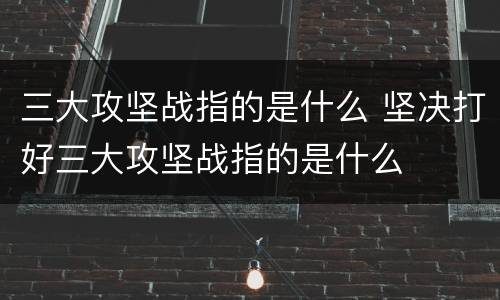 三大攻坚战指的是什么 坚决打好三大攻坚战指的是什么