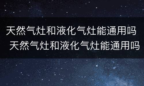 天然气灶和液化气灶能通用吗 天然气灶和液化气灶能通用吗 改装