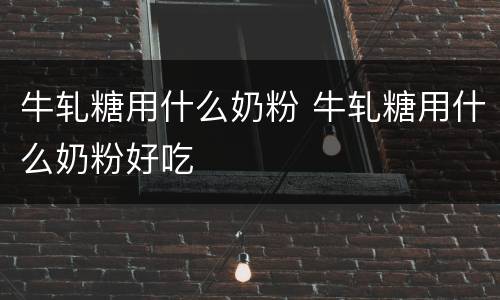 牛轧糖用什么奶粉 牛轧糖用什么奶粉好吃