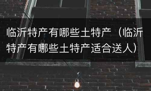临沂特产有哪些土特产（临沂特产有哪些土特产适合送人）