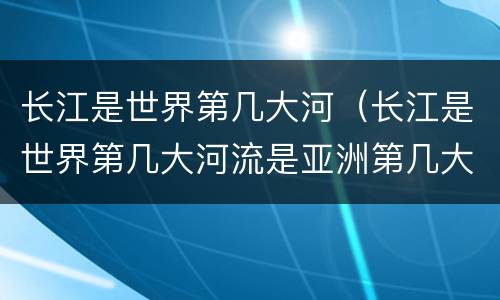 长江是世界第几大河（长江是世界第几大河流是亚洲第几大河流）