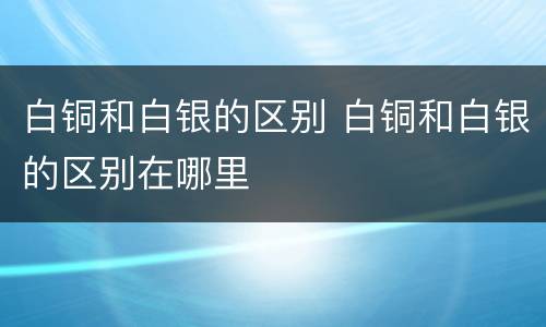 白铜和白银的区别 白铜和白银的区别在哪里
