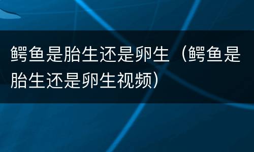 鳄鱼是胎生还是卵生（鳄鱼是胎生还是卵生视频）
