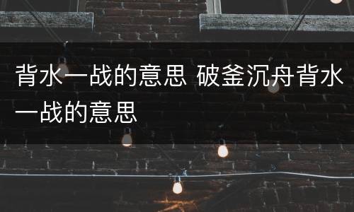 背水一战的意思 破釜沉舟背水一战的意思